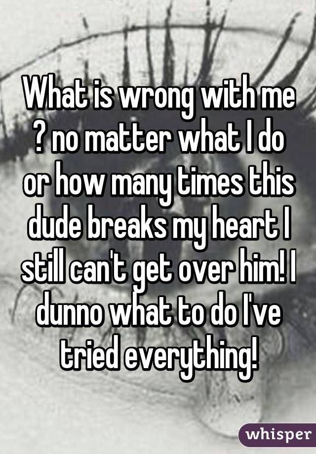 What is wrong with me 😔 no matter what I do or how many times this dude breaks my heart I still can't get over him! I dunno what to do I've tried everything!