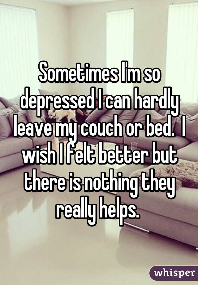 Sometimes I'm so depressed I can hardly leave my couch or bed.  I wish I felt better but there is nothing they really helps. 