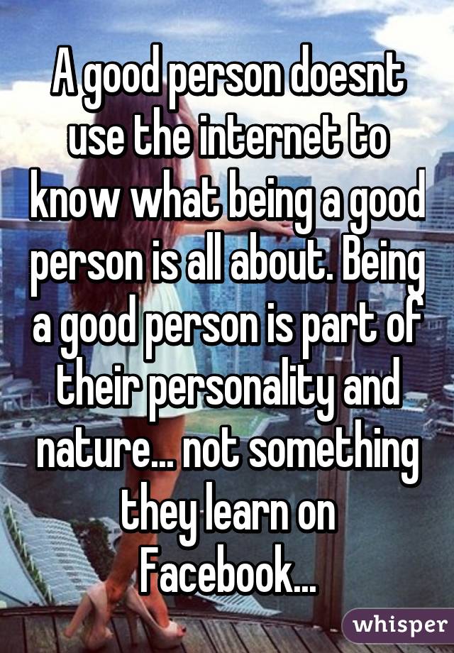 A good person doesnt use the internet to know what being a good person is all about. Being a good person is part of their personality and nature... not something they learn on Facebook...