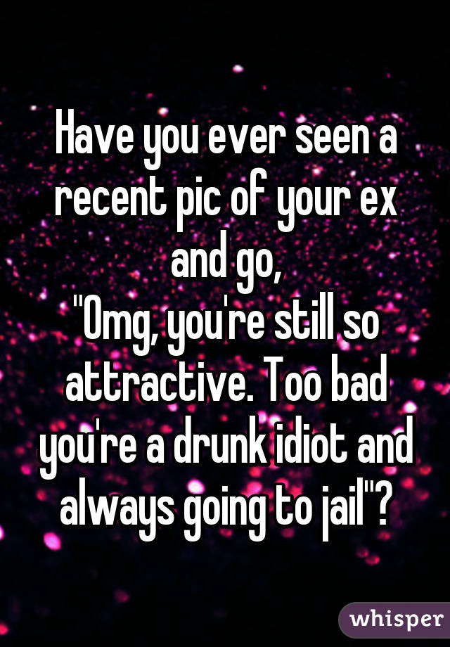 Have you ever seen a recent pic of your ex and go,
"Omg, you're still so attractive. Too bad you're a drunk idiot and always going to jail"?