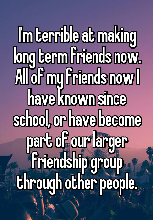 i-m-terrible-at-making-long-term-friends-now-all-of-my-friends-now-i