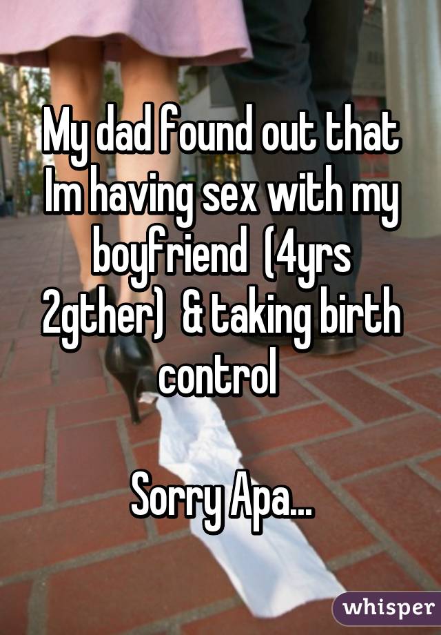 My dad found out that Im having sex with my boyfriend  (4yrs 2gther)  & taking birth control 

Sorry Apa...