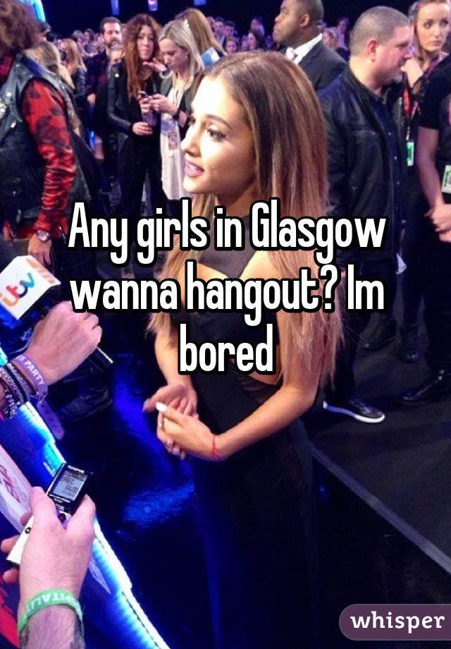 Any girls in Glasgow wanna hangout? Im bored
