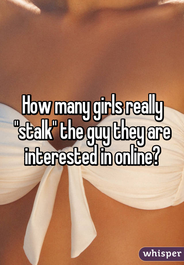 How many girls really "stalk" the guy they are interested in online?