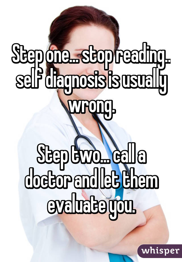 Step one... stop reading.. self diagnosis is usually wrong.

Step two... call a doctor and let them evaluate you.