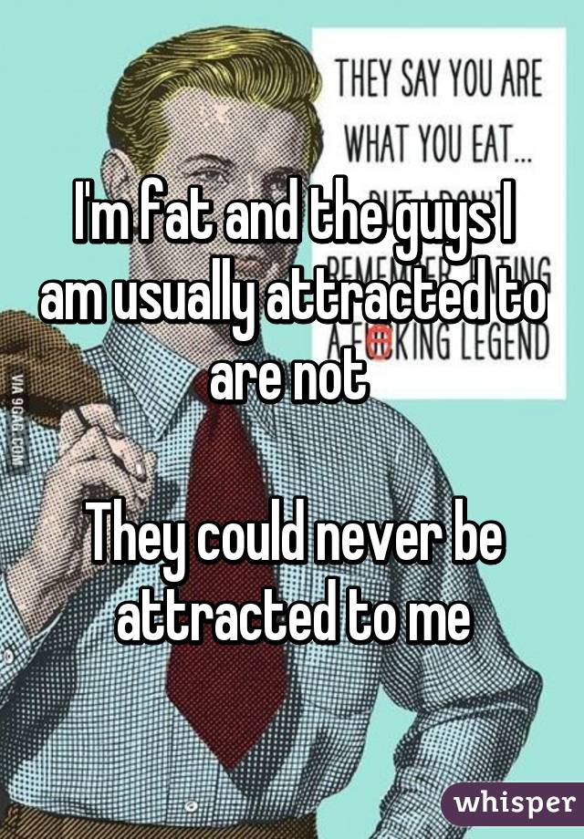 I'm fat and the guys I am usually attracted to are not 

They could never be attracted to me