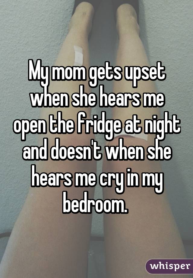 My mom gets upset when she hears me open the fridge at night and doesn't when she hears me cry in my bedroom. 