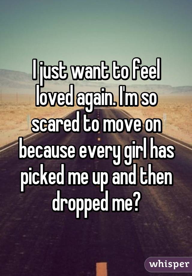 I just want to feel loved again. I'm so scared to move on because every girl has picked me up and then dropped me😞