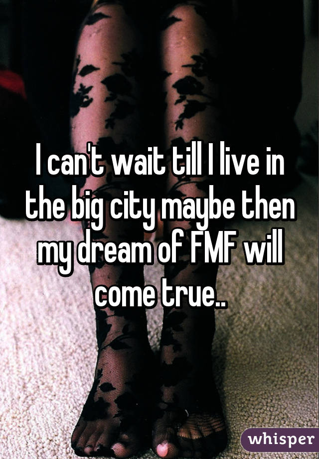 I can't wait till I live in the big city maybe then my dream of FMF will come true..