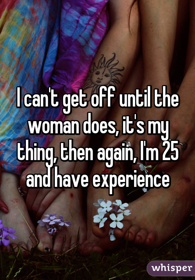 I can't get off until the woman does, it's my thing, then again, I'm 25 and have experience