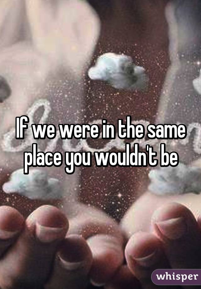 If we were in the same place you wouldn't be