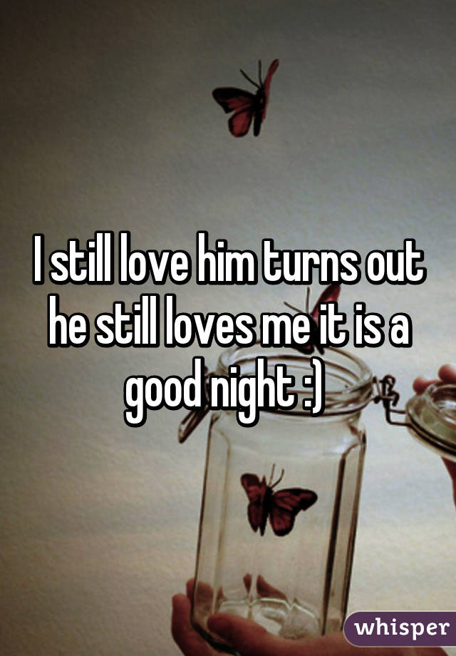 I still love him turns out he still loves me it is a good night :) 