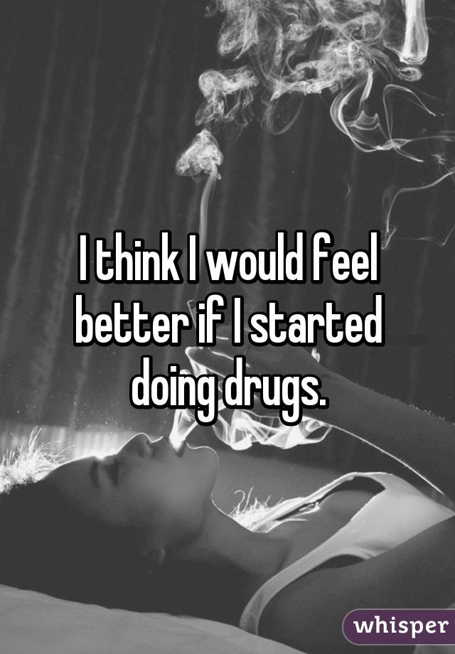 I think I would feel better if I started doing drugs.