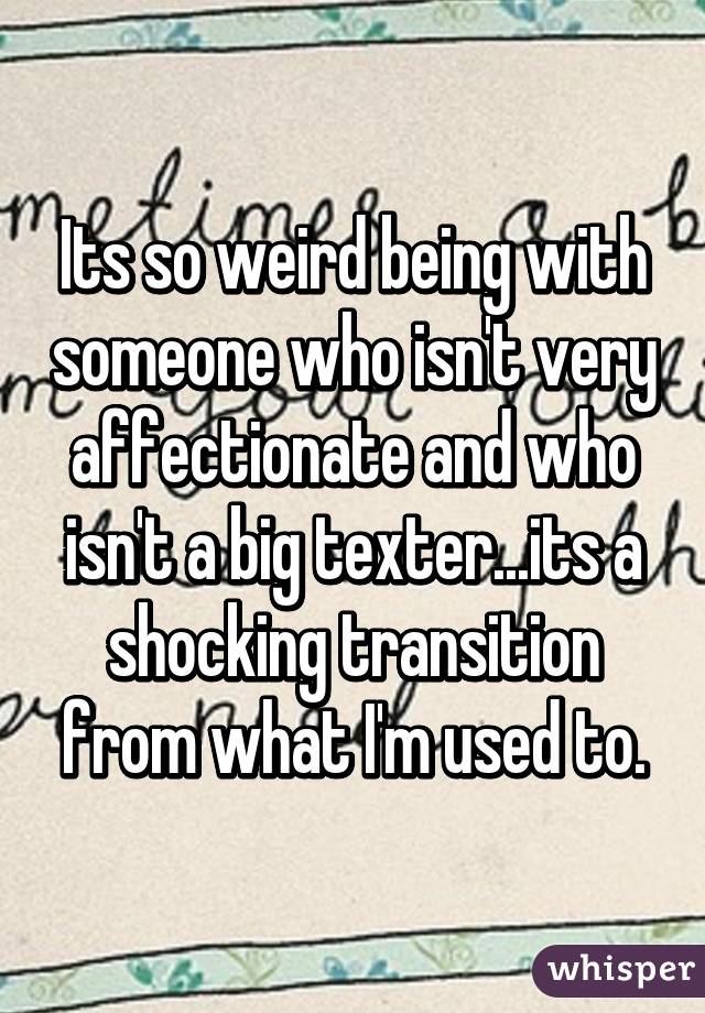 Its so weird being with someone who isn't very affectionate and who isn't a big texter...its a shocking transition from what I'm used to.