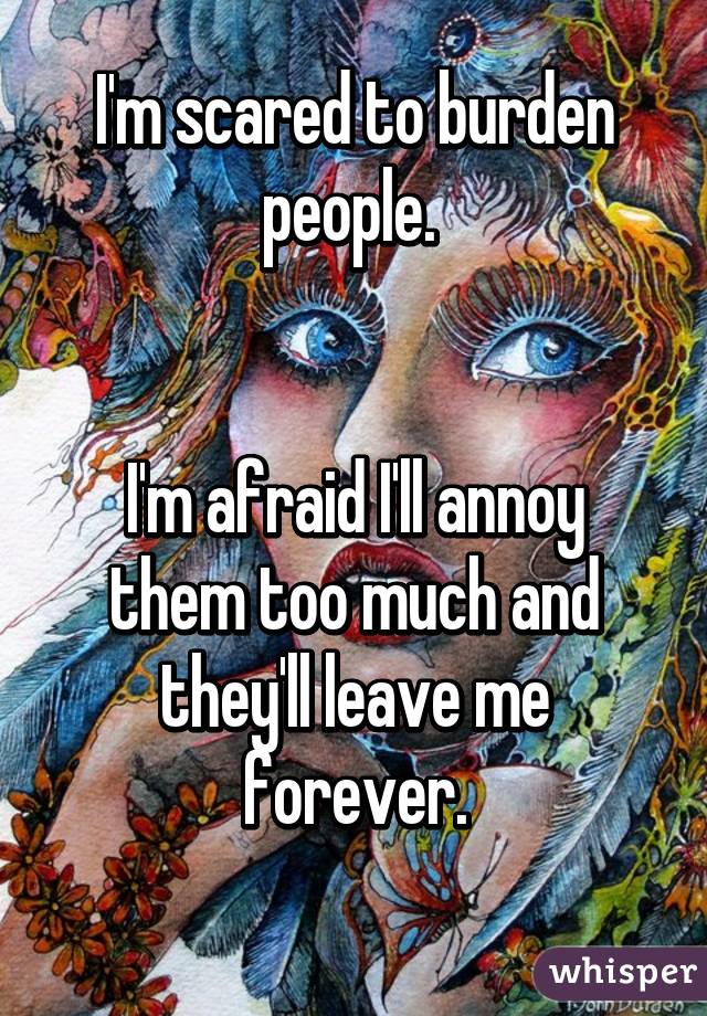 I'm scared to burden people. 


I'm afraid I'll annoy them too much and they'll leave me forever.
