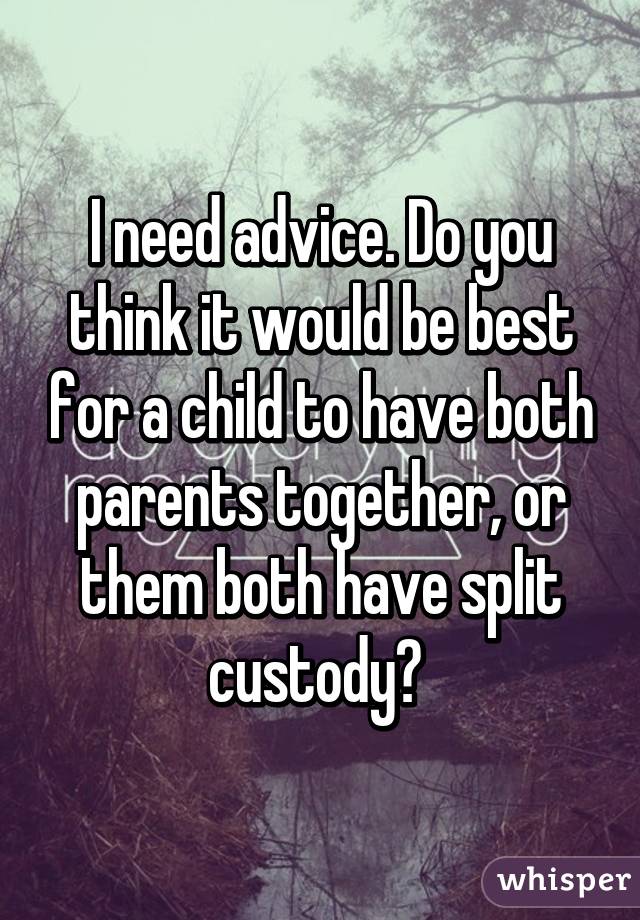 I need advice. Do you think it would be best for a child to have both parents together, or them both have split custody? 