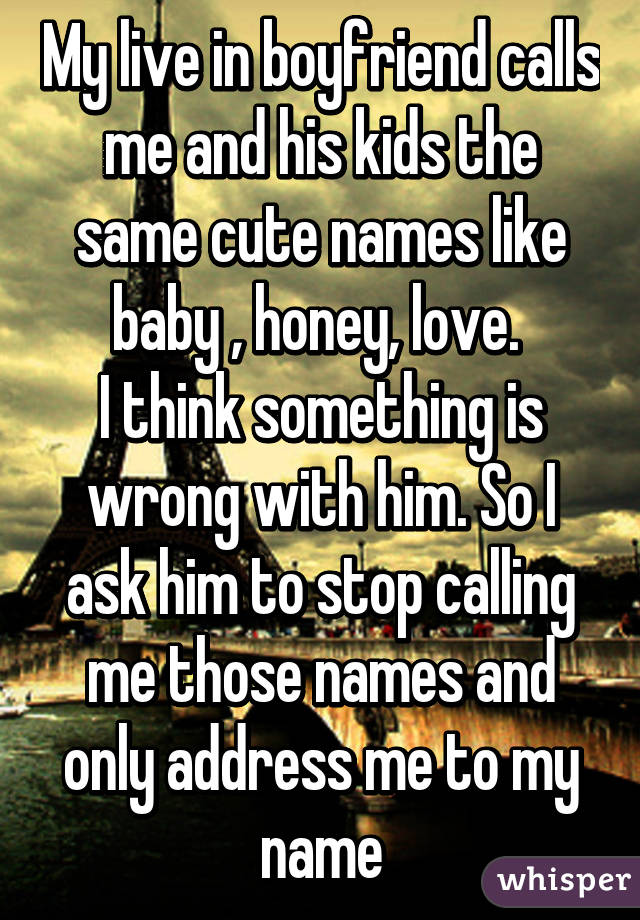 My live in boyfriend calls me and his kids the same cute names like baby , honey, love. 
I think something is wrong with him. So I ask him to stop calling me those names and only address me to my name