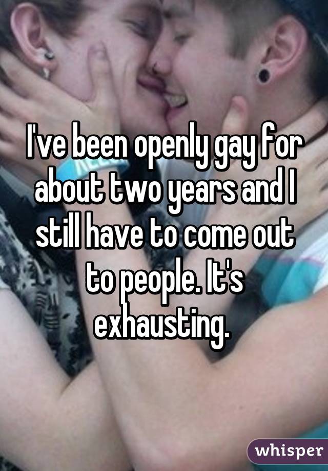 I've been openly gay for about two years and I still have to come out to people. It's exhausting. 