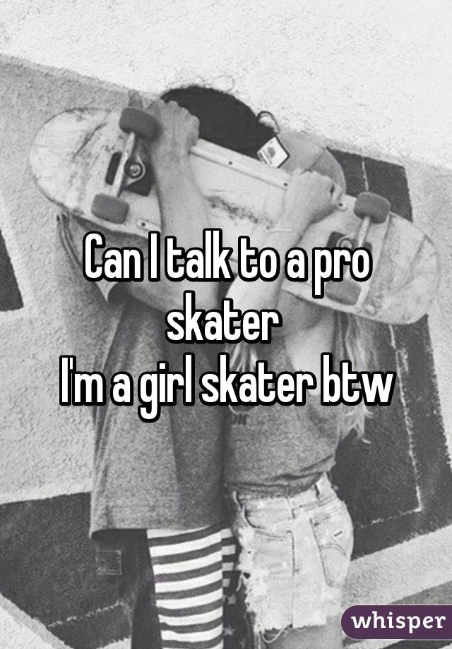 Can I talk to a pro skater 
I'm a girl skater btw