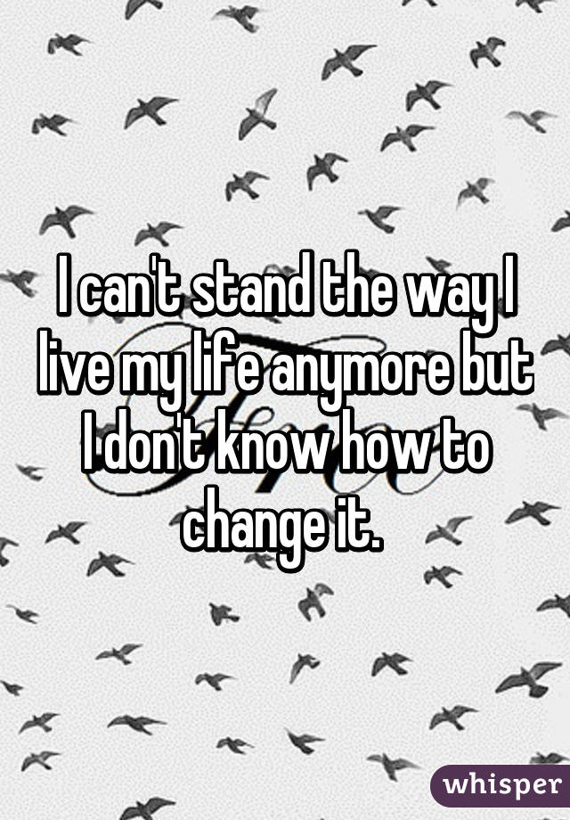 I can't stand the way I live my life anymore but I don't know how to change it. 