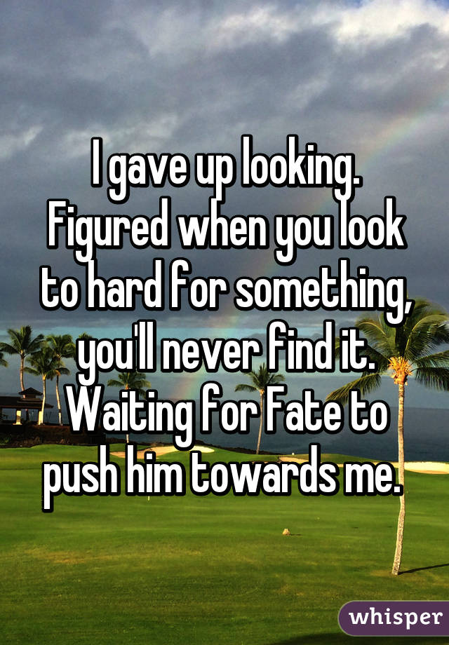 I gave up looking. Figured when you look to hard for something, you'll never find it. Waiting for Fate to push him towards me. 