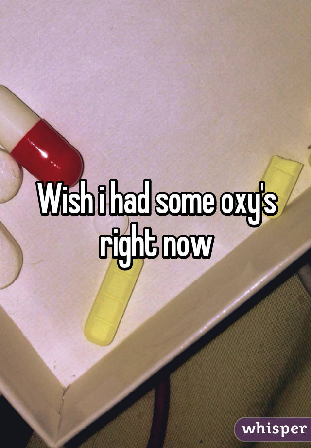 Wish i had some oxy's right now