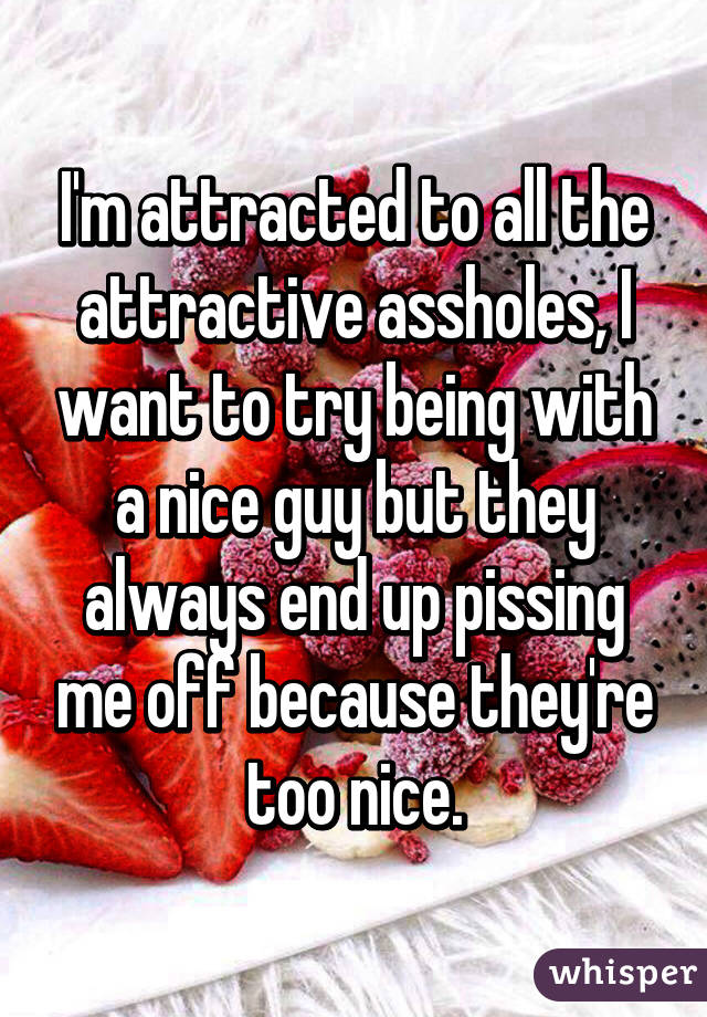 I'm attracted to all the attractive assholes, I want to try being with a nice guy but they always end up pissing me off because they're too nice.