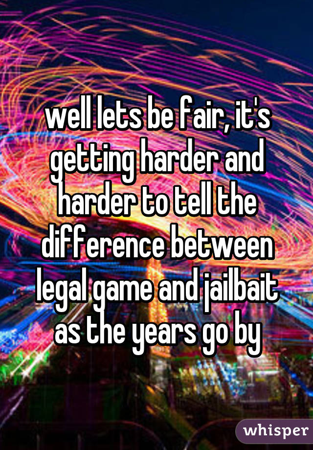 well lets be fair, it's getting harder and harder to tell the difference between legal game and jailbait as the years go by