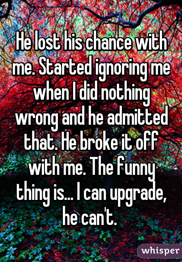 He lost his chance with me. Started ignoring me when I did nothing wrong and he admitted that. He broke it off with me. The funny thing is... I can upgrade, he can't. 