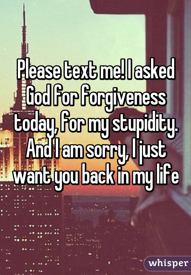 Please text me! I asked God for forgiveness today, for my stupidity. And I am sorry, I just want you back in my life 