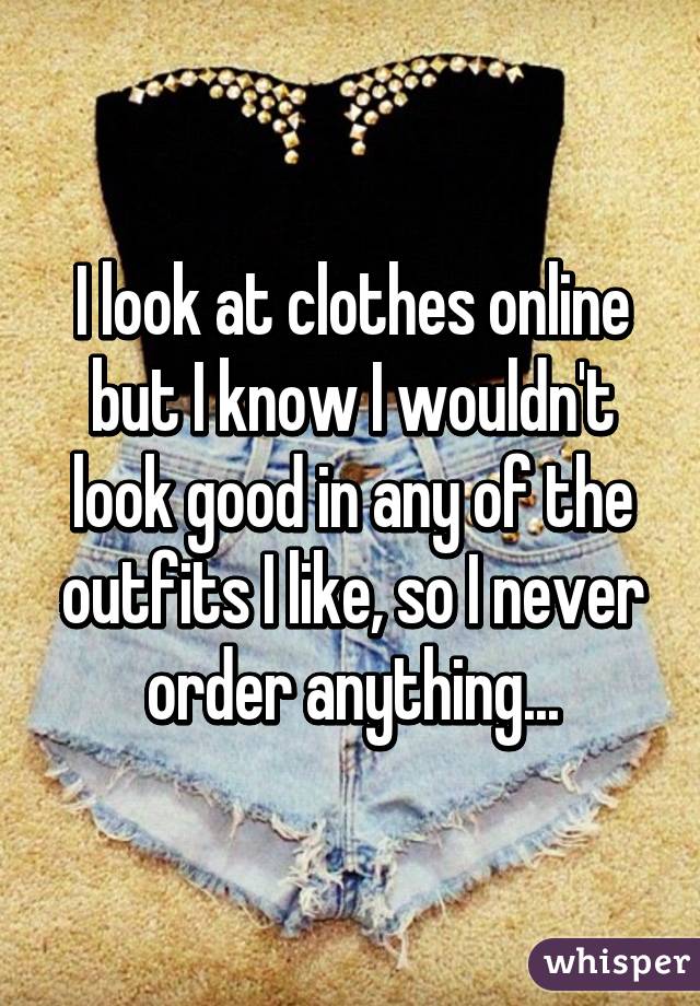 I look at clothes online but I know I wouldn't look good in any of the outfits I like, so I never order anything...