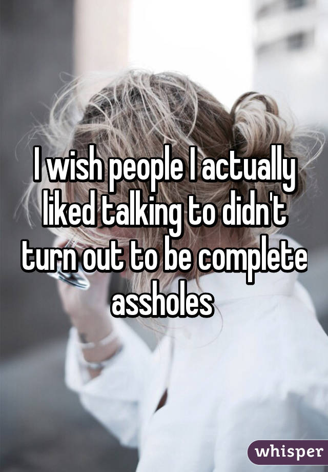 I wish people I actually liked talking to didn't turn out to be complete assholes 