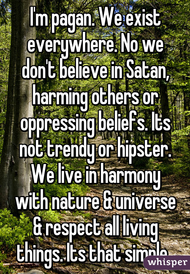 I'm pagan. We exist everywhere. No we don't believe in Satan, harming others or oppressing beliefs. Its not trendy or hipster. We live in harmony with nature & universe & respect all living things. Its that simple. 