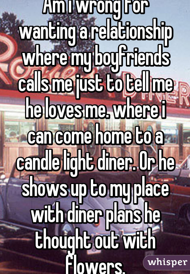 Am i wrong for wanting a relationship where my boyfriends calls me just to tell me he loves me. where i can come home to a candle light diner. Or he shows up to my place with diner plans he thought out with flowers.