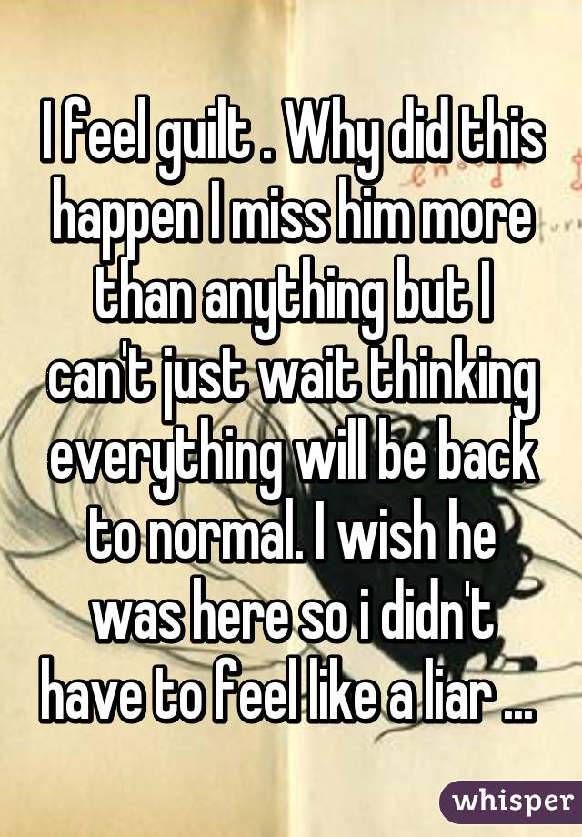 I feel guilt . Why did this happen I miss him more than anything but I can't just wait thinking everything will be back to normal. I wish he was here so i didn't have to feel like a liar ... 