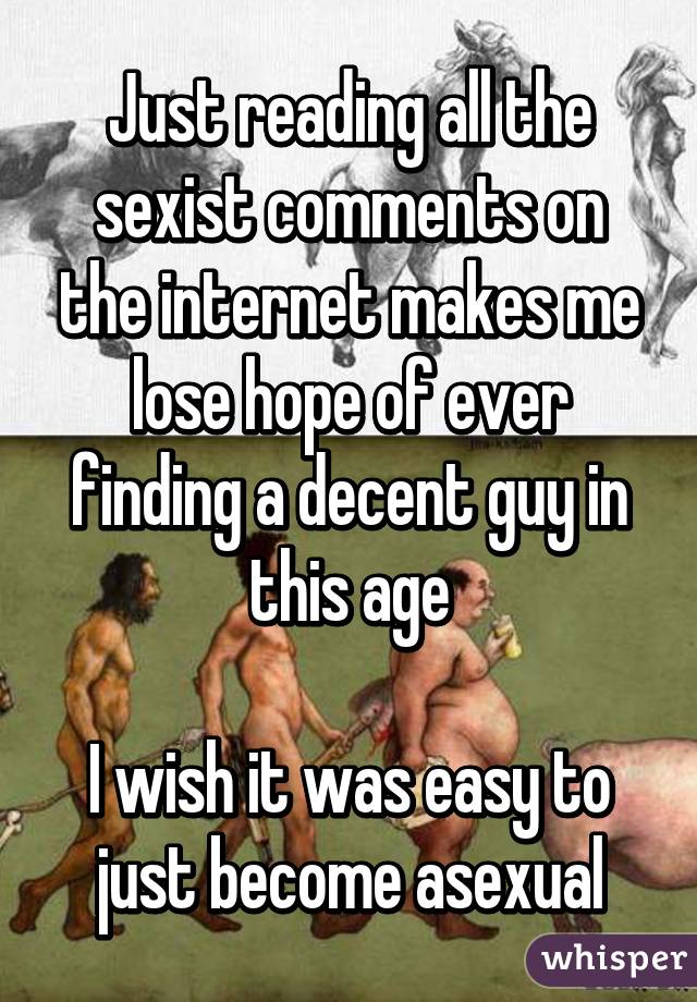 Just reading all the sexist comments on the internet makes me lose hope of ever finding a decent guy in this age

I wish it was easy to just become asexual