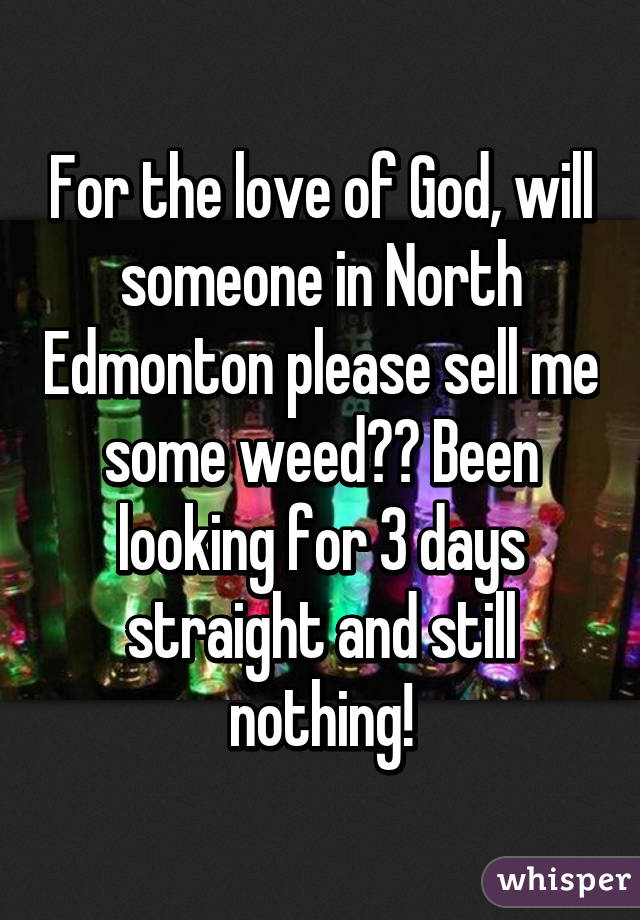 For the love of God, will someone in North Edmonton please sell me some weed?? Been looking for 3 days straight and still nothing!