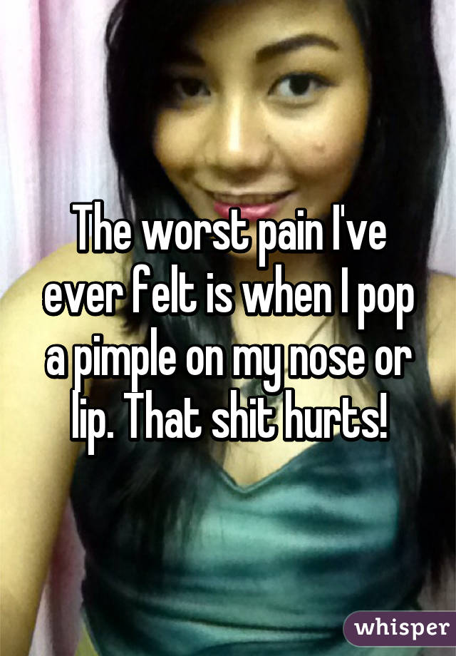 The worst pain I've ever felt is when I pop a pimple on my nose or lip. That shit hurts!