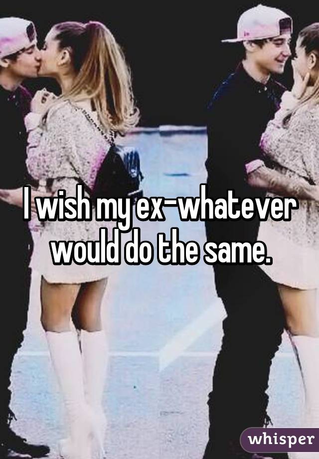 I wish my ex-whatever would do the same.