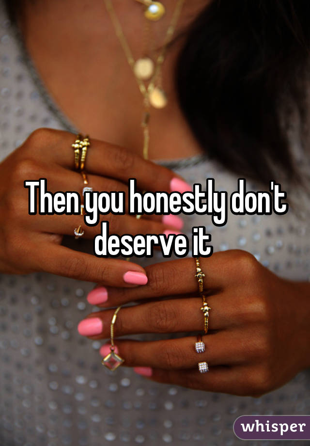 Then you honestly don't deserve it 