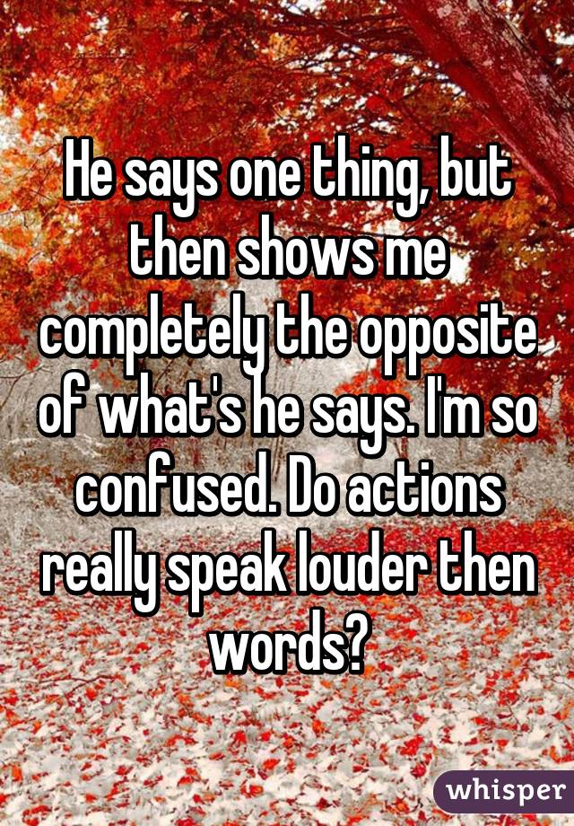 He says one thing, but then shows me completely the opposite of what's he says. I'm so confused. Do actions really speak louder then words?