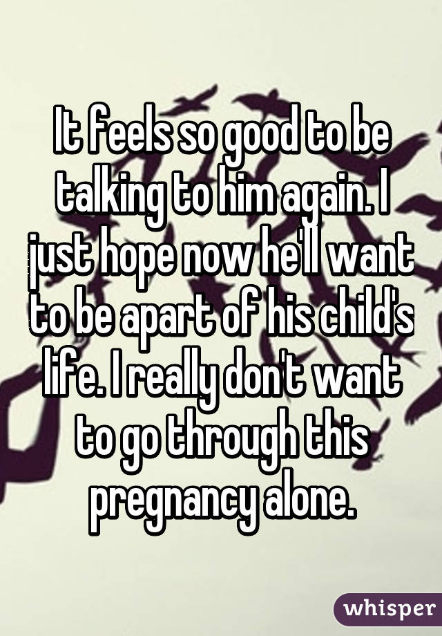 It feels so good to be talking to him again. I just hope now he'll want to be apart of his child's life. I really don't want to go through this pregnancy alone.