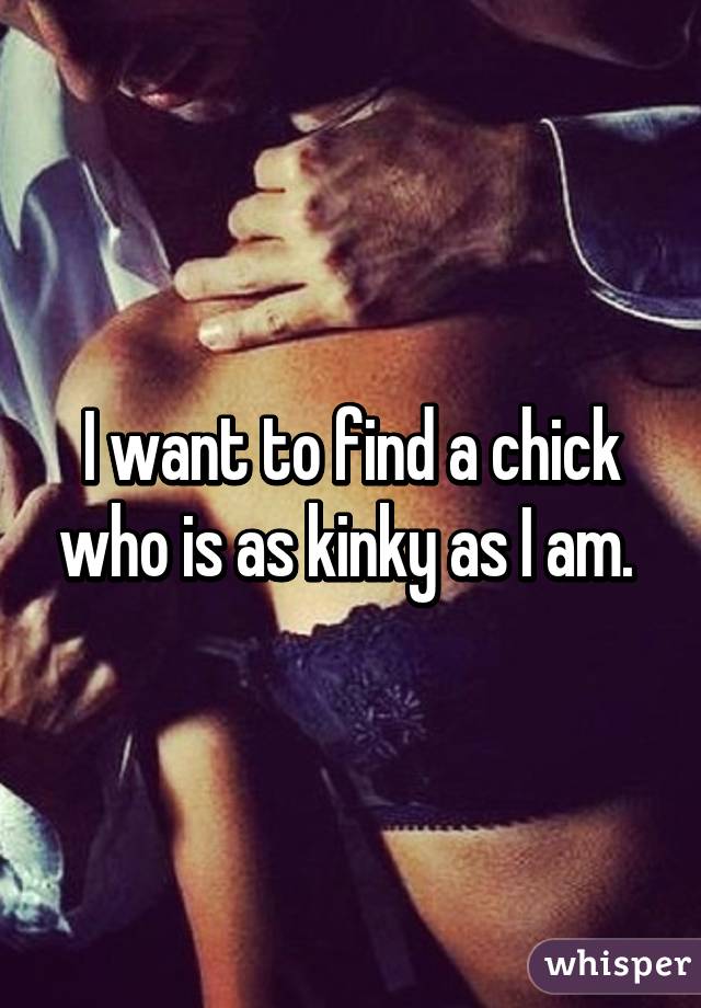 I want to find a chick who is as kinky as I am. 