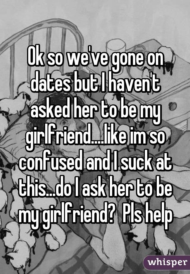 Ok so we've gone on dates but I haven't asked her to be my girlfriend....like im so confused and I suck at this...do I ask her to be my girlfriend?  Pls help