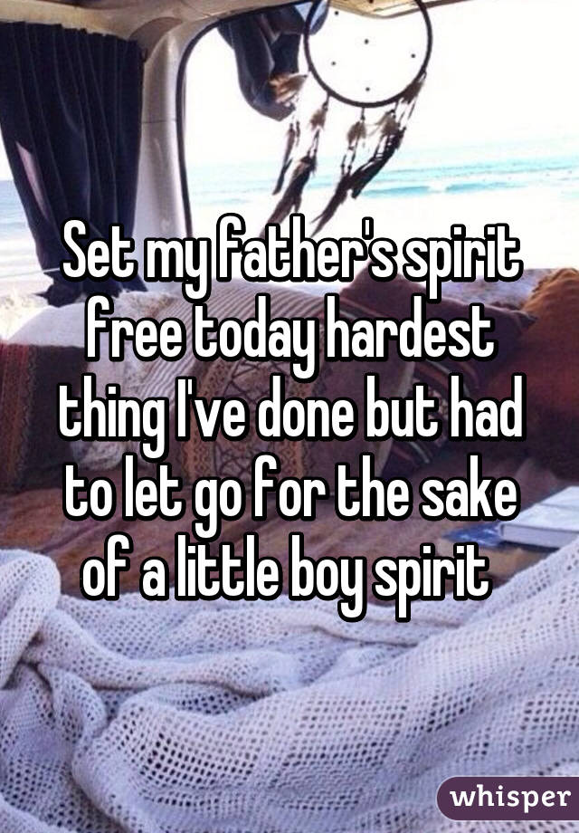 Set my father's spirit free today hardest thing I've done but had to let go for the sake of a little boy spirit 