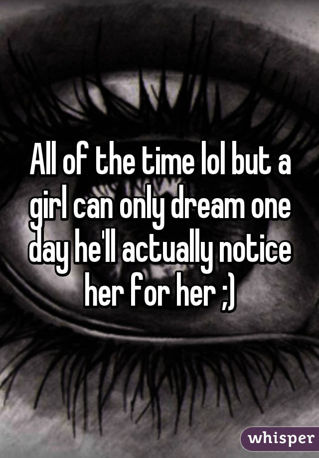 All of the time lol but a girl can only dream one day he'll actually notice her for her ;)