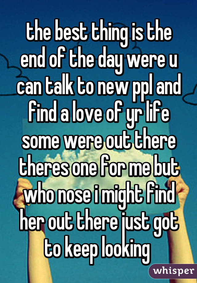 the best thing is the end of the day were u can talk to new ppl and find a love of yr life some were out there theres one for me but who nose i might find her out there just got to keep looking 