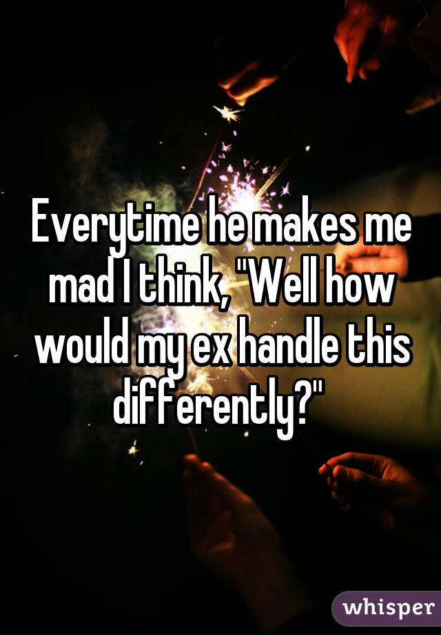 Everytime he makes me mad I think, "Well how would my ex handle this differently?" 