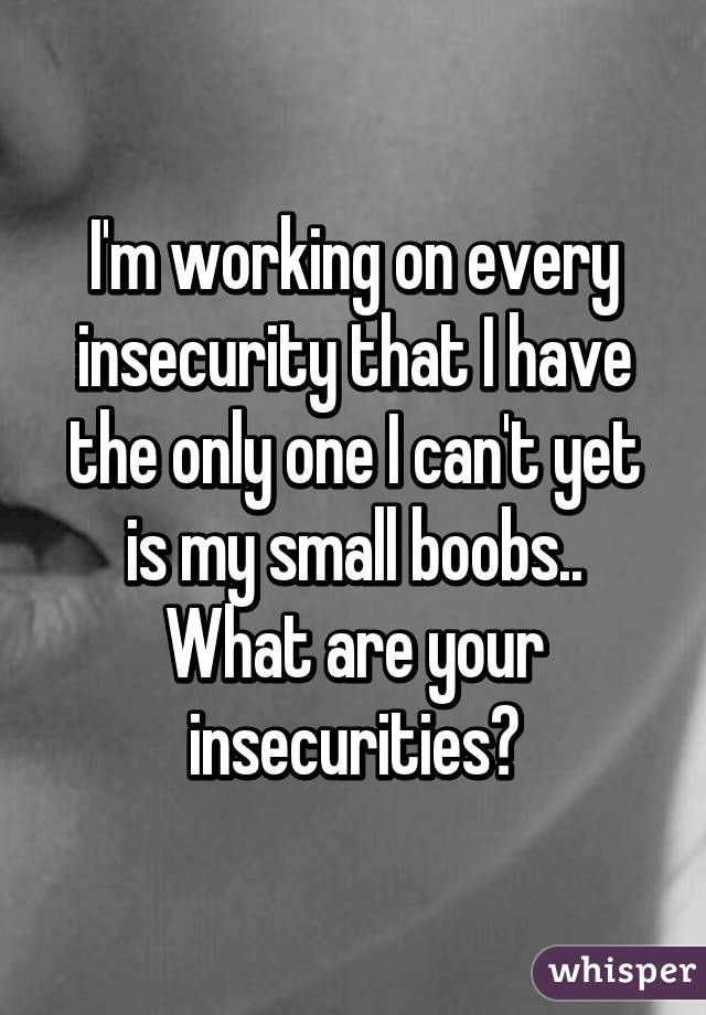 I'm working on every insecurity that I have the only one I can't yet is my small boobs.. What are your insecurities?