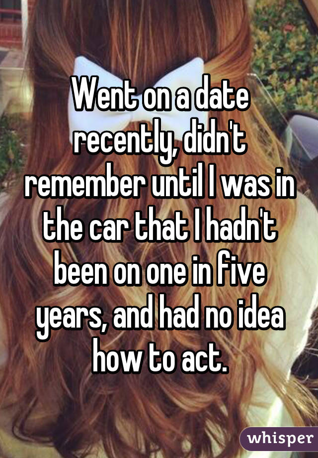 Went on a date recently, didn't remember until I was in the car that I hadn't been on one in five years, and had no idea how to act.